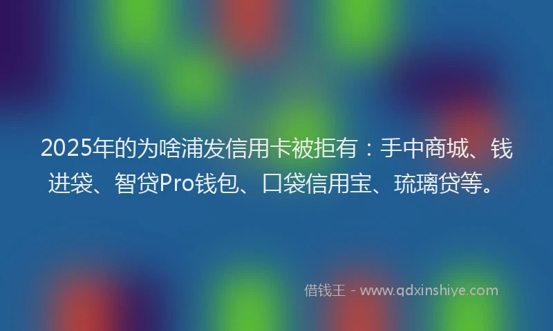2025年的为啥浦发信用卡被拒有：手中商城、钱进袋、智贷Pro钱包、口袋信用宝、琉璃贷等。