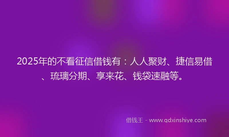 2025年的不看征信借钱有：人人聚财、捷信易借、琉璃分期、享来花、钱袋速融等。