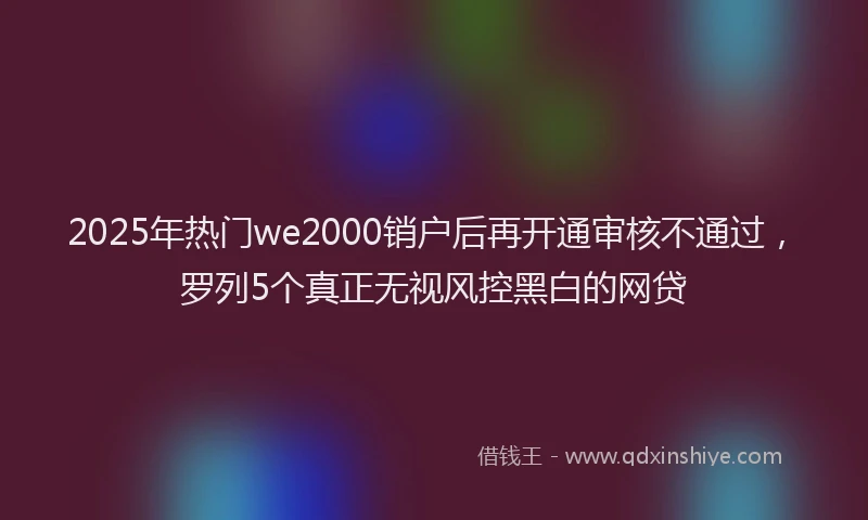 2025年热门we2000销户后再开通审核不通过，罗列5个真正无视风控黑白的网贷