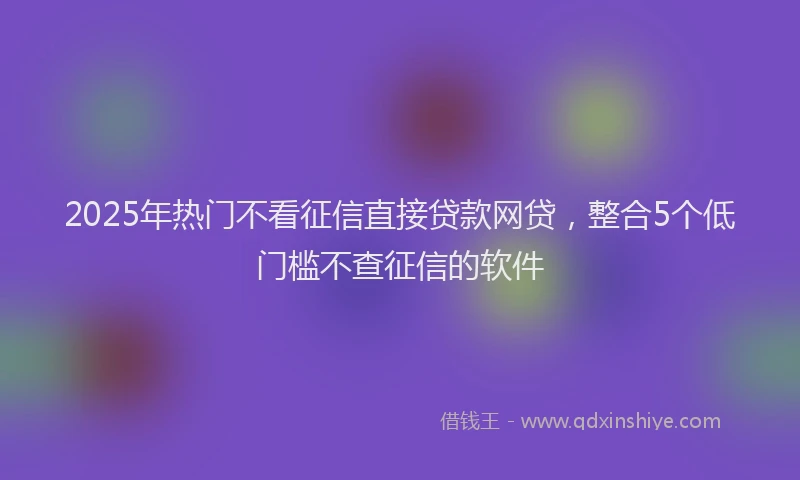 2025年热门不看征信直接贷款网贷，整合5个低门槛不查征信的软件