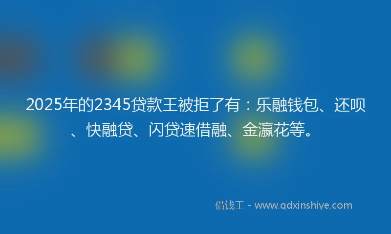 2025年的2345贷款王被拒了有：乐融钱包、还呗、快融贷、闪贷速借融、金瀛花等。