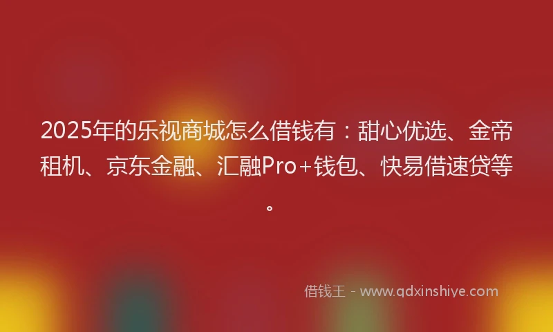 2025年的乐视商城怎么借钱有：甜心优选、金帝租机、京东金融、汇融Pro+钱包、快易借速贷等。