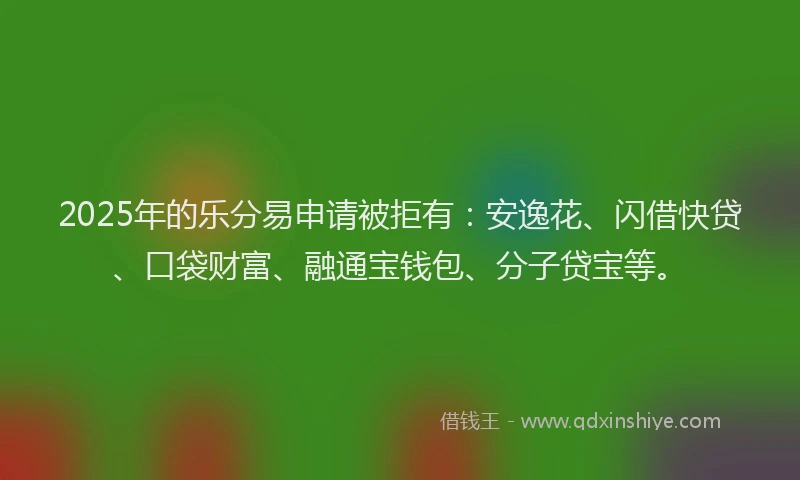 2025年的乐分易申请被拒有：安逸花、闪借快贷、口袋财富、融通宝钱包、分子贷宝等。