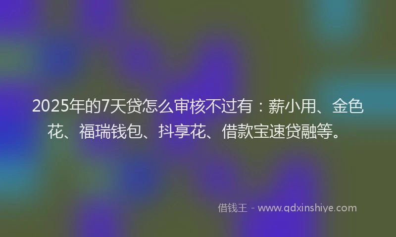 2025年的7天贷怎么审核不过有：薪小用、金色花、福瑞钱包、抖享花、借款宝速贷融等。