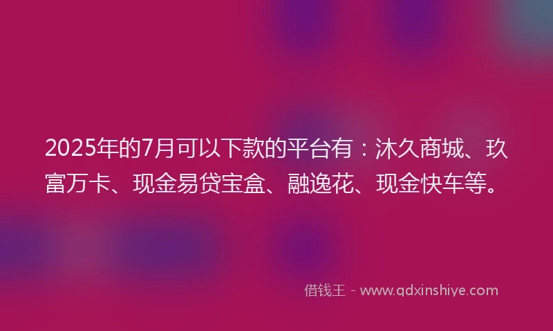 2025年的7月可以下款的平台有：沐久商城、玖富万卡、现金易贷宝盒、融逸花、现金快车等。