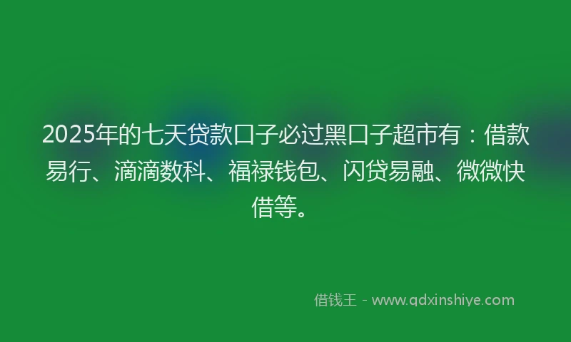 2025年的七天贷款口子必过黑口子超市有：借款易行、滴滴数科、福禄钱包、闪贷易融、微微快借等。