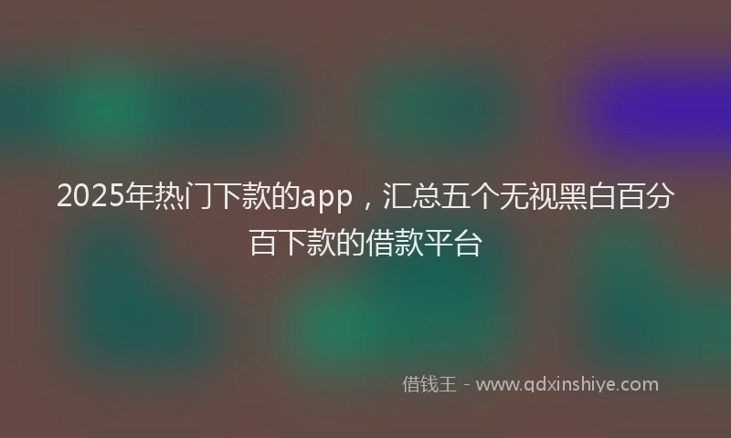 2025年热门下款的app，汇总五个无视黑白百分百下款的借款平台