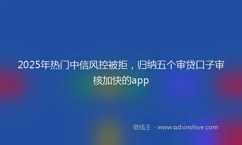 2025年热门中信风控被拒，归纳五个审贷口子审核加快的app