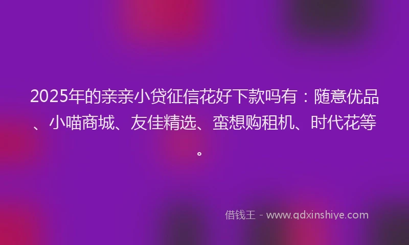 2025年的亲亲小贷征信花好下款吗有：随意优品、小喵商城、友佳精选、蛮想购租机、时代花等。
