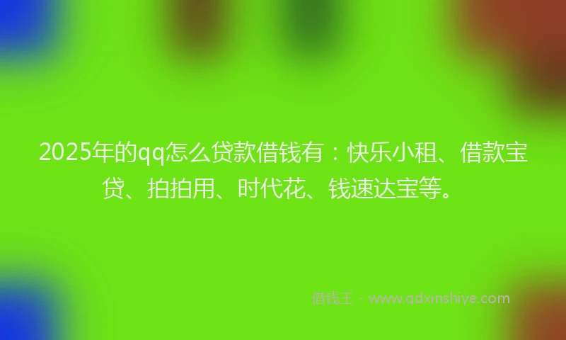 2025年的qq怎么贷款借钱有：快乐小租、借款宝贷、拍拍用、时代花、钱速达宝等。