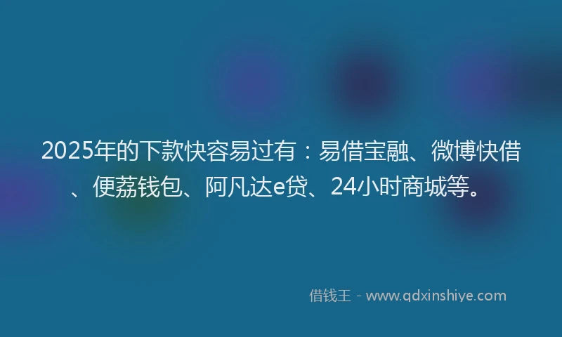 2025年的下款快容易过有：易借宝融、微博快借、便荔钱包、阿凡达e贷、24小时商城等。
