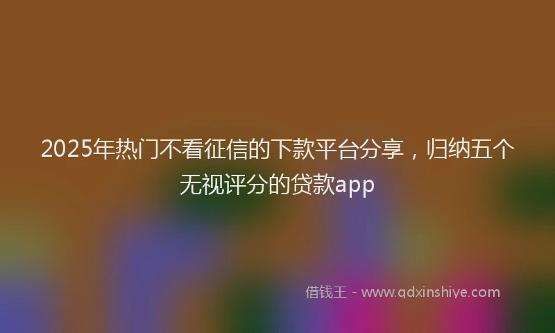 2025年热门不看征信的下款平台分享，归纳五个无视评分的贷款app