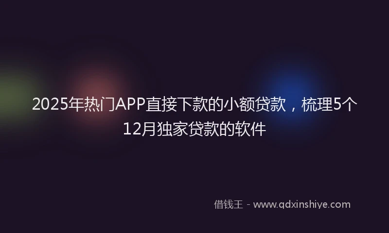 2025年热门APP直接下款的小额贷款，梳理5个12月独家贷款的软件