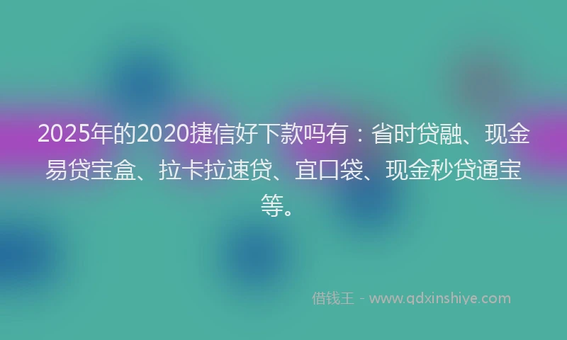 2025年的2020捷信好下款吗有：省时贷融、现金易贷宝盒、拉卡拉速贷、宜口袋、现金秒贷通宝等。