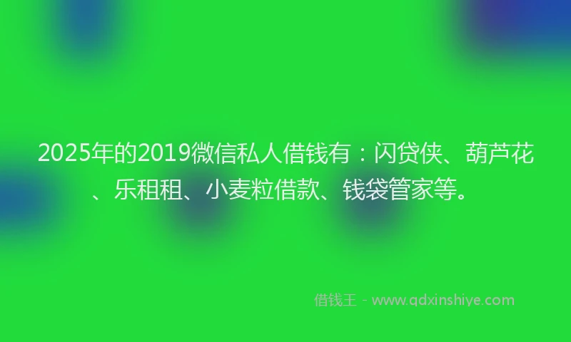 2025年的2019微信私人借钱有：闪贷侠、葫芦花、乐租租、小麦粒借款、钱袋管家等。