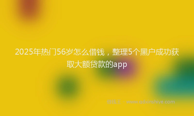 2025年热门56岁怎么借钱，整理5个黑户成功获取大额贷款的app