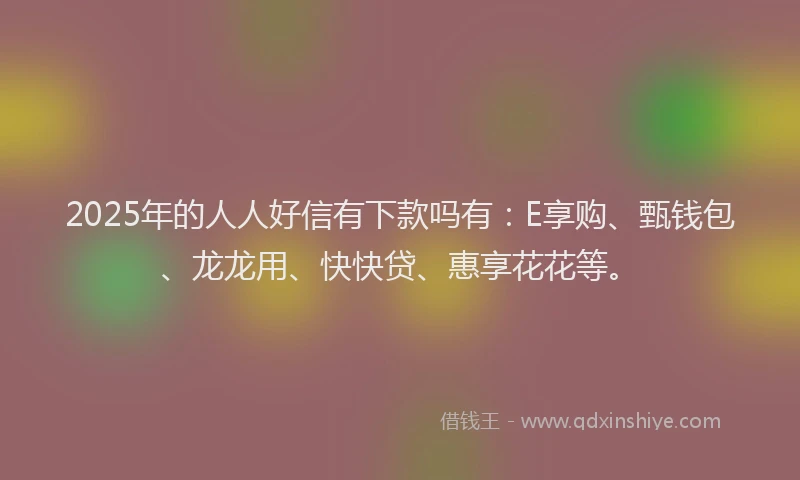 2025年的人人好信有下款吗有:E享购、甄钱包、龙龙用、快快贷、惠享花花等。