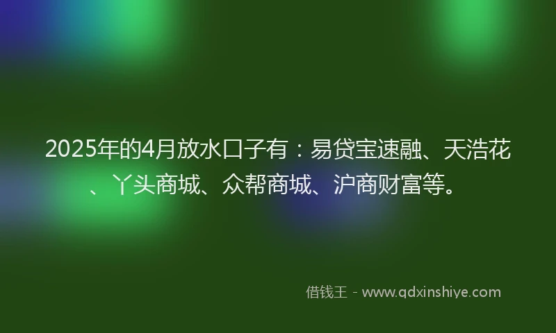 2025年的4月放水口子有：易贷宝速融、天浩花、丫头商城、众帮商城、沪商财富等。