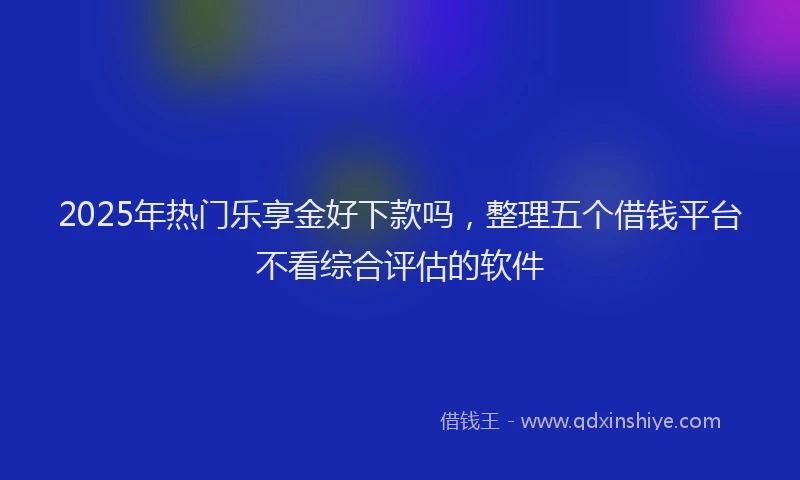 2025年热门乐享金好下款吗，整理五个借钱平台不看综合评估的软件