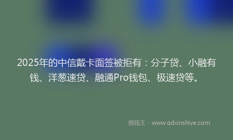 2025年的中信戴卡面签被拒有：分子贷、小融有钱、洋葱速贷、融通Pro钱包、极速贷等。