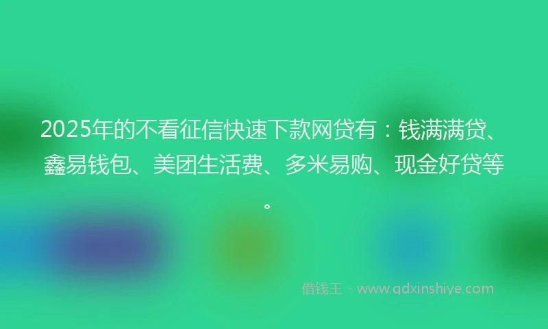 2025年的不看征信快速下款网贷有：钱满满贷、鑫易钱包、美团生活费、多米易购、现金好贷等。
