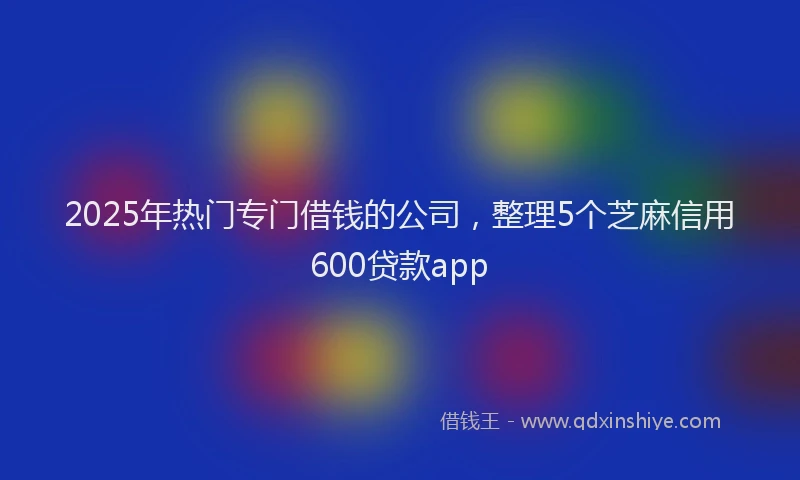2025年热门专门借钱的公司，整理5个芝麻信用600贷款app
