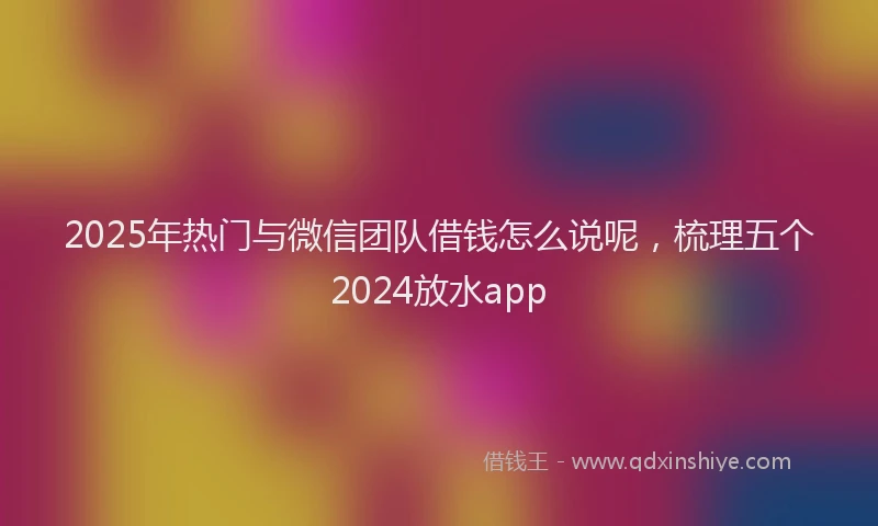 2025年热门与微信团队借钱怎么说呢，梳理五个2024放水app