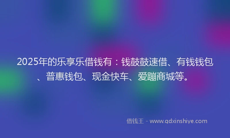 2025年的乐享乐借钱有：钱鼓鼓速借、有钱钱包、普惠钱包、现金快车、爱蹦商城等。