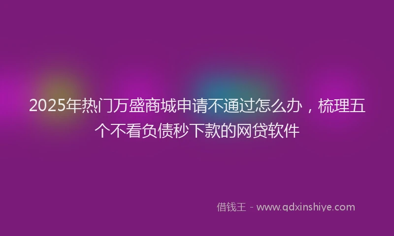 2025年热门万盛商城申请不通过怎么办，梳理五个不看负债秒下款的网贷软件