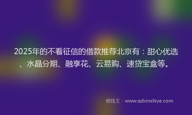 2025年的不看征信的借款推荐北京有：甜心优选、水晶分期、融享花、云易购、速贷宝盒等。