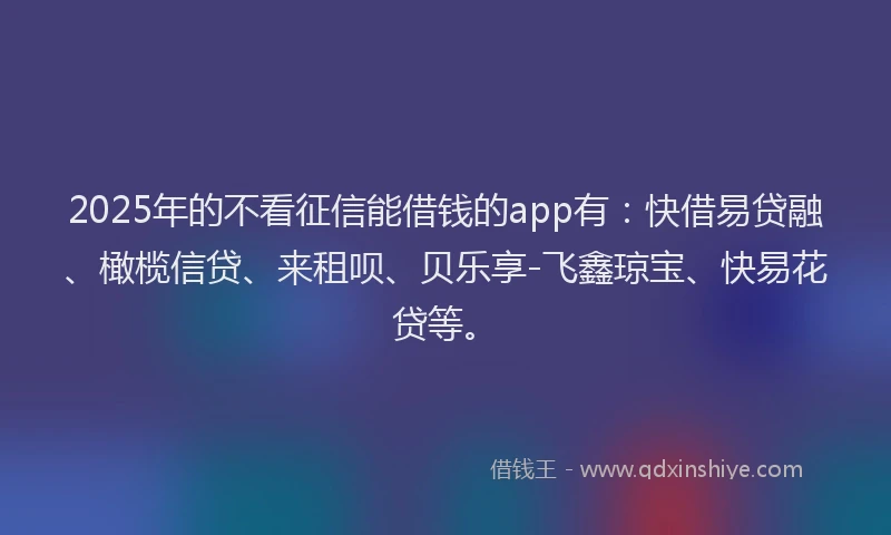 2025年的不看征信能借钱的app有：快借易贷融、橄榄信贷、来租呗、贝乐享-飞鑫琼宝、快易花贷等。