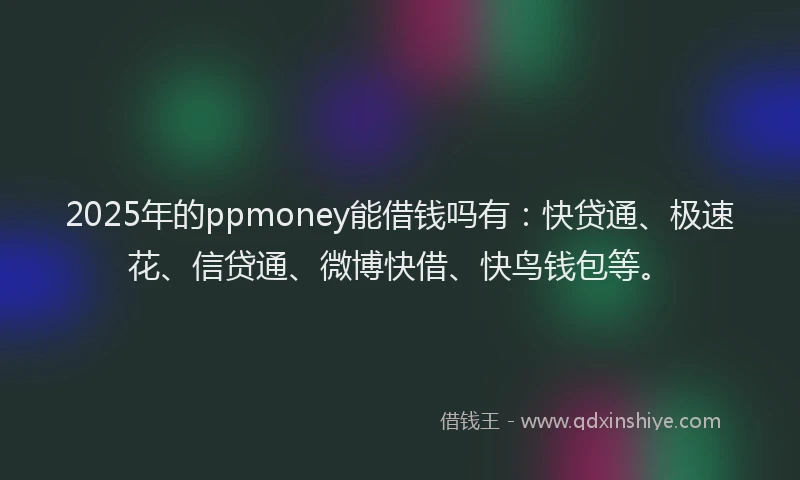 2025年的ppmoney能借钱吗有：快贷通、极速花、信贷通、微博快借、快鸟钱包等。