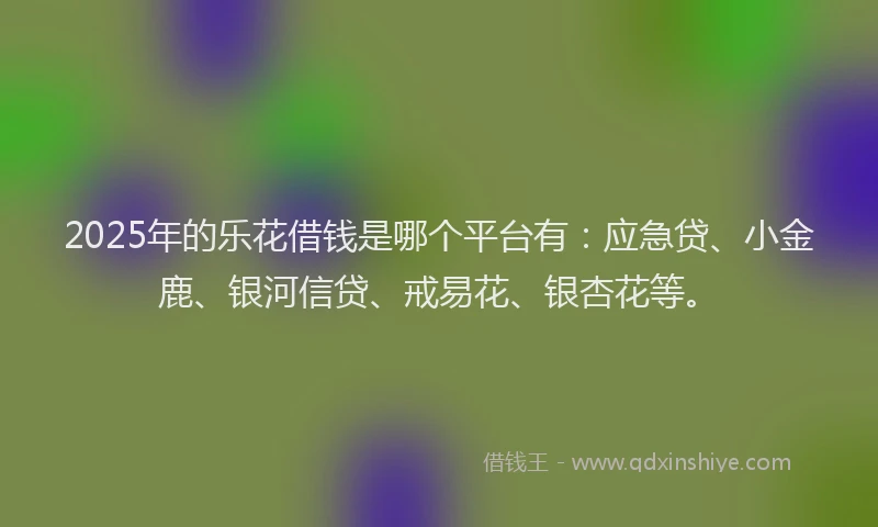 2025年的乐花借钱是哪个平台有：应急贷、小金鹿、银河信贷、戒易花、银杏花等。