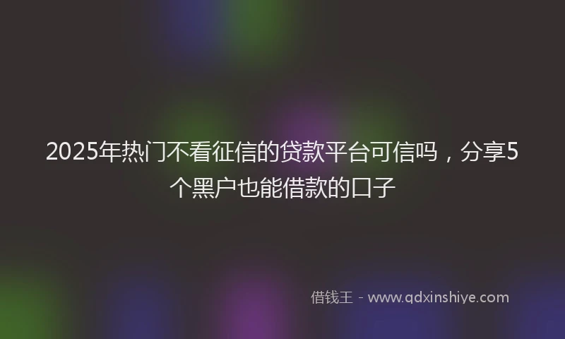 2025年热门不看征信的贷款平台可信吗，分享5个黑户也能借款的口子