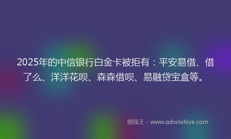 2025年的中信银行白金卡被拒有：平安易借、借了么、洋洋花呗、森森借呗、易融贷宝盒等。