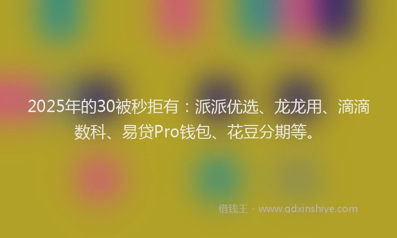 2025年的30被秒拒有：派派优选、龙龙用、滴滴数科、易贷Pro钱包、花豆分期等。