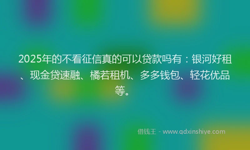 2025年的不看征信真的可以贷款吗有：银河好租、现金贷速融、橘若租机、多多钱包、轻花优品等。