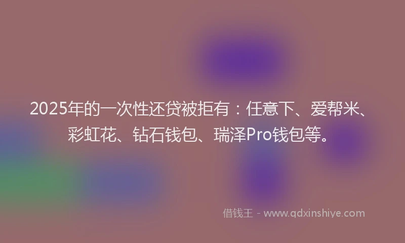 2025年的一次性还贷被拒有：任意下、爱帮米、彩虹花、钻石钱包、瑞泽Pro钱包等。