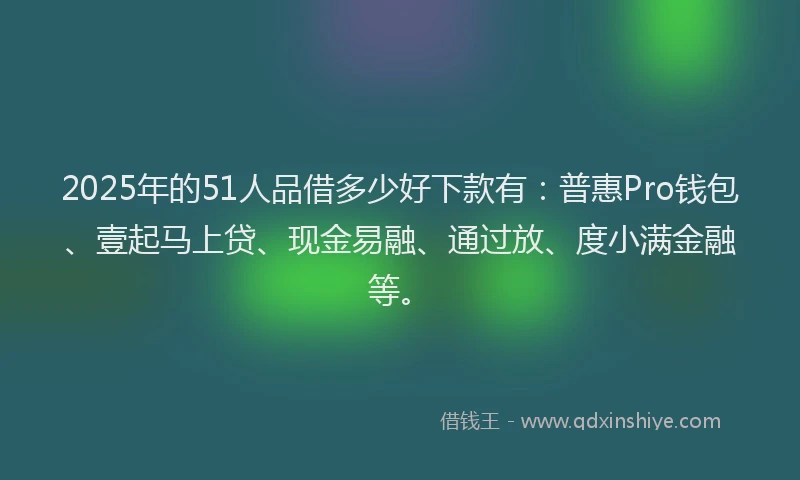 2025年的51人品借多少好下款有：普惠Pro钱包、壹起马上贷、现金易融、通过放、度小满金融等。