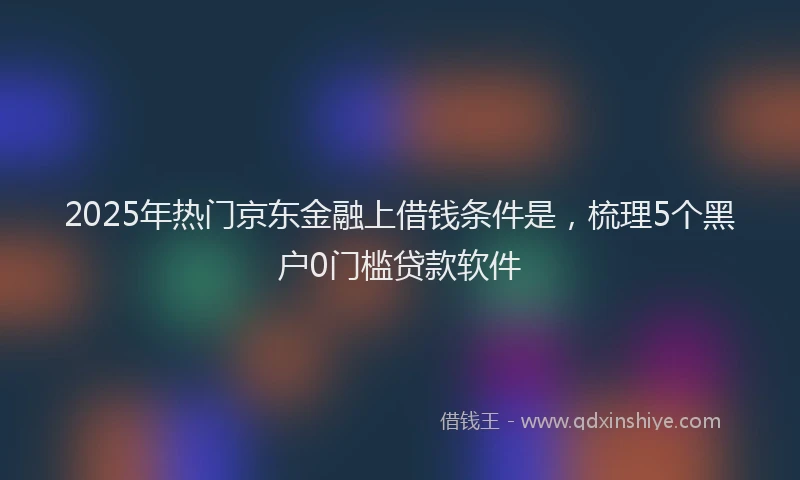 2025年热门京东金融上借钱条件是，梳理5个黑户0门槛贷款软件