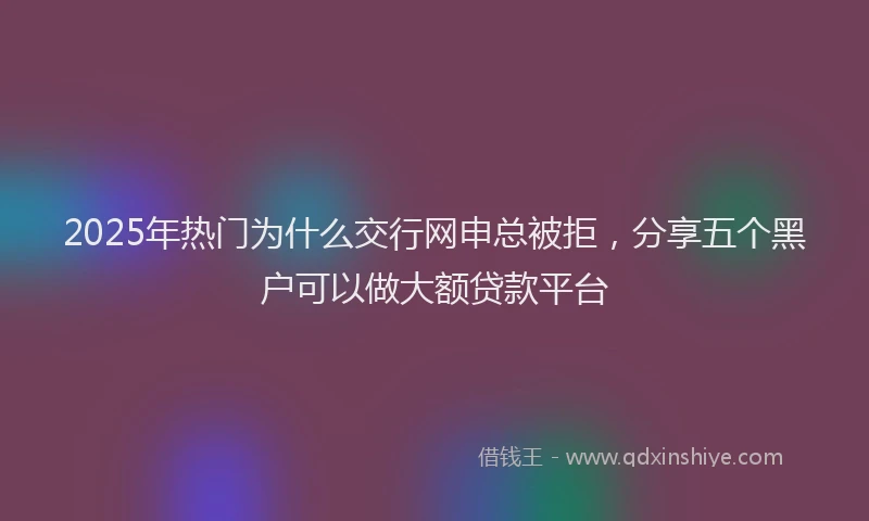 2025年热门为什么交行网申总被拒，分享五个黑户可以做大额贷款平台