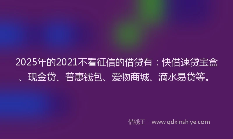 2025年的2021不看征信的借贷有：快借速贷宝盒、现金贷、普惠钱包、爱物商城、滴水易贷等。
