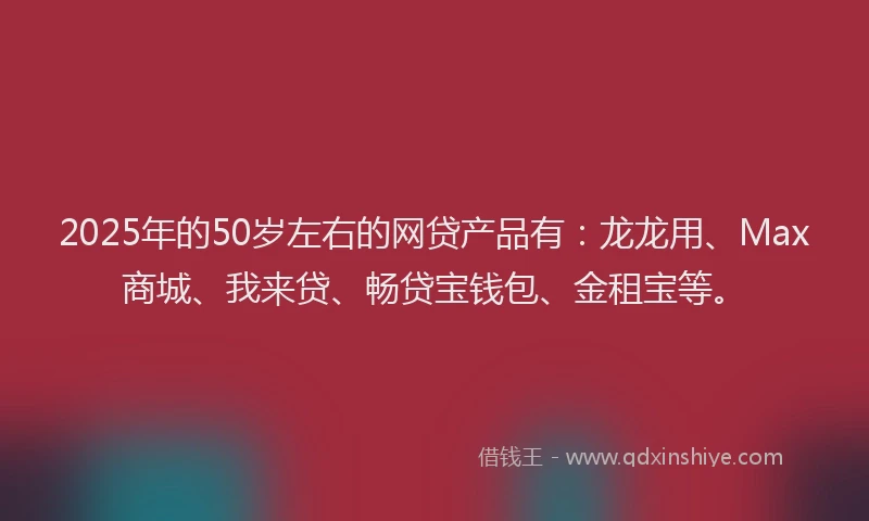2025年的50岁左右的网贷产品有：龙龙用、Max商城、我来贷、畅贷宝钱包、金租宝等。