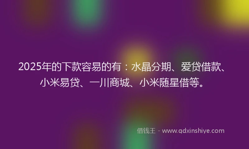2025年的下款容易的有：水晶分期、爱贷借款、小米易贷、一川商城、小米随星借等。