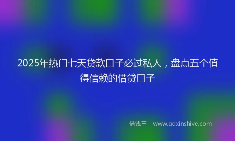 2025年热门七天贷款口子必过私人，盘点五个值得信赖的借贷口子