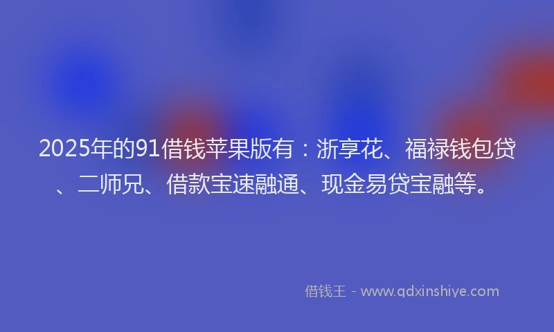 2025年的91借钱苹果版有：浙享花、福禄钱包贷、二师兄、借款宝速融通、现金易贷宝融等。
