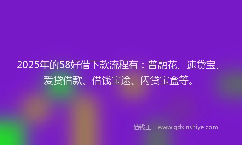 2025年的58好借下款流程有：普融花、速贷宝、爱贷借款、借钱宝途、闪贷宝盒等。
