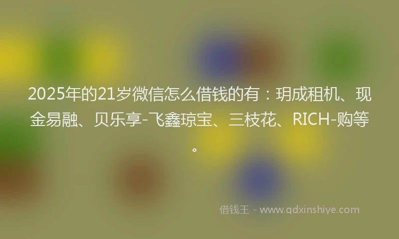 2025年的21岁微信怎么借钱的有：玥成租机、现金易融、贝乐享-飞鑫琼宝、三枝花、RICH-购等。
