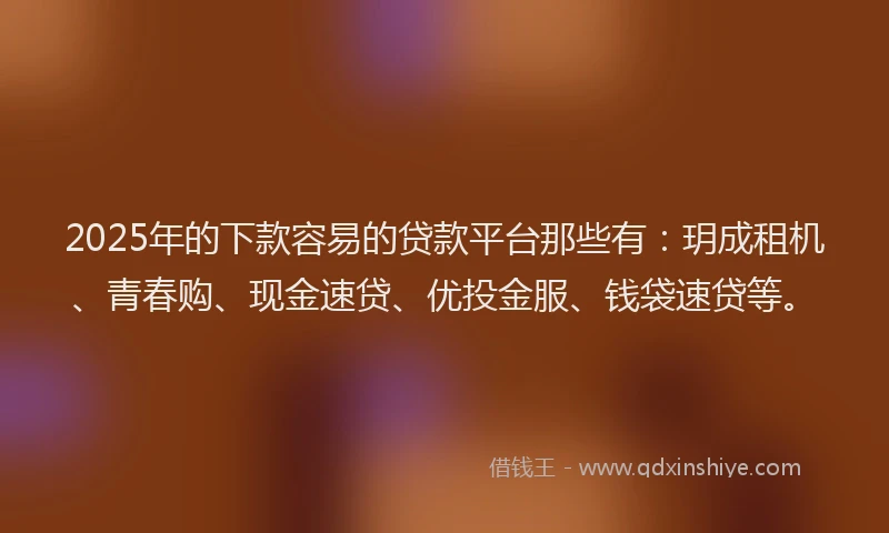 2025年的下款容易的贷款平台那些有：玥成租机、青春购、现金速贷、优投金服、钱袋速贷等。