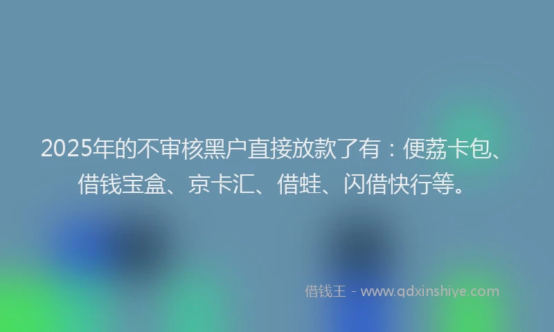 2025年的不审核黑户直接放款了有：便荔卡包、借钱宝盒、京卡汇、借蛙、闪借快行等。